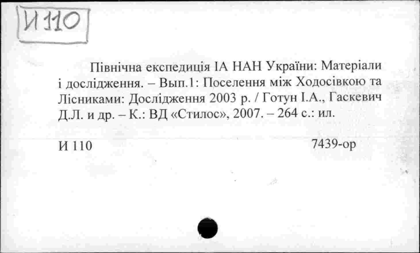 ﻿НО
Північна експедиція ІА НАН України: Матеріали і дослідження. — Вып.1 : Поселення між Ходосівкою та Лісниками: Дослідження 2003 р. / Готун І.А., Гаскевич Д.Л. и др. - К.: ВД «Стилос», 2007. - 264 с.: ил.
И 110
7439-ор